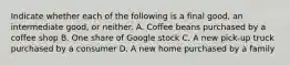 Indicate whether each of the following is a final​ good, an intermediate​ good, or neither. A. Coffee beans purchased by a coffee shop B. One share of Google stock C. A new​ pick-up truck purchased by a consumer D. A new home purchased by a family