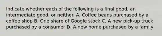 Indicate whether each of the following is a final​ good, an intermediate​ good, or neither. A. Coffee beans purchased by a coffee shop B. One share of Google stock C. A new​ pick-up truck purchased by a consumer D. A new home purchased by a family