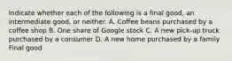 Indicate whether each of the following is a final​ good, an intermediate​ good, or neither. A. Coffee beans purchased by a coffee shop B. One share of Google stock C. A new​ pick-up truck purchased by a consumer D. A new home purchased by a family Final good