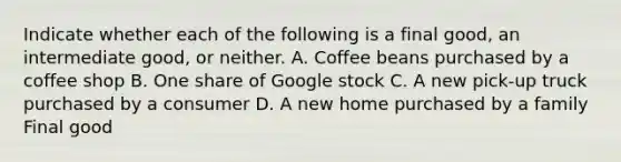 Indicate whether each of the following is a final​ good, an intermediate​ good, or neither. A. Coffee beans purchased by a coffee shop B. One share of Google stock C. A new​ pick-up truck purchased by a consumer D. A new home purchased by a family Final good