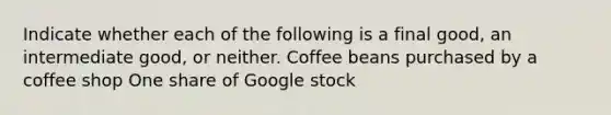 Indicate whether each of the following is a final​ good, an intermediate​ good, or neither. Coffee beans purchased by a coffee shop One share of Google stock