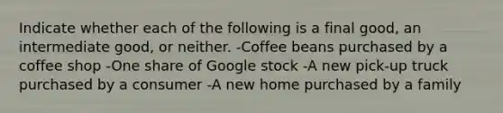 Indicate whether each of the following is a final​ good, an intermediate​ good, or neither. -Coffee beans purchased by a coffee shop -One share of Google stock -A new​ pick-up truck purchased by a consumer -A new home purchased by a family