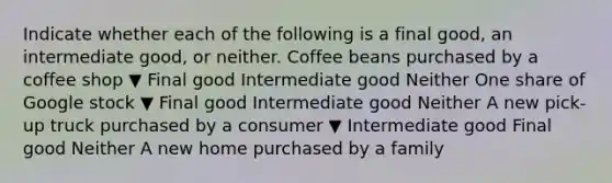 Indicate whether each of the following is a final​ good, an intermediate​ good, or neither. Coffee beans purchased by a coffee shop ▼ Final good Intermediate good Neither One share of Google stock ▼ Final good Intermediate good Neither A new​ pick-up truck purchased by a consumer ▼ Intermediate good Final good Neither A new home purchased by a family