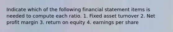 Indicate which of the following financial statement items is needed to compute each ratio. 1. Fixed asset turnover 2. Net profit margin 3. return on equity 4. earnings per share