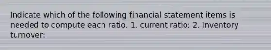 Indicate which of the following financial statement items is needed to compute each ratio. 1. current ratio: 2. Inventory turnover: