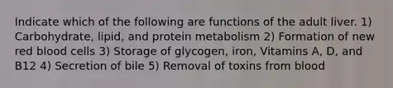 Indicate which of the following are functions of the adult liver. 1) Carbohydrate, lipid, and protein metabolism 2) Formation of new red blood cells 3) Storage of glycogen, iron, Vitamins A, D, and B12 4) Secretion of bile 5) Removal of toxins from blood