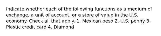 Indicate whether each of the following functions as a medium of exchange, a unit of account, or a store of value in the U.S. economy. Check all that apply. 1. Mexican peso 2. U.S. penny 3. Plastic credit card 4. Diamond