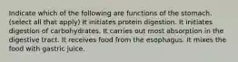 Indicate which of the following are functions of the stomach. (select all that apply) It initiates protein digestion. It initiates digestion of carbohydrates. It carries out most absorption in the digestive tract. It receives food from the esophagus. It mixes the food with gastric juice.