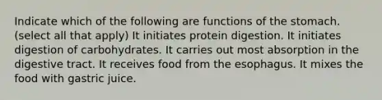 Indicate which of the following are functions of the stomach. (select all that apply) It initiates protein digestion. It initiates digestion of carbohydrates. It carries out most absorption in the digestive tract. It receives food from <a href='https://www.questionai.com/knowledge/kSjVhaa9qF-the-esophagus' class='anchor-knowledge'>the esophagus</a>. It mixes the food with gastric juice.