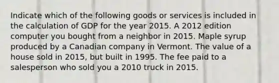 Indicate which of the following goods or services is included in the calculation of GDP for the year 2015. A 2012 edition computer you bought from a neighbor in 2015. Maple syrup produced by a Canadian company in Vermont. The value of a house sold in 2015, but built in 1995. The fee paid to a salesperson who sold you a 2010 truck in 2015.