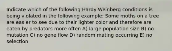 Indicate which of the following Hardy-Weinberg conditions is being violated in the following example: Some moths on a tree are easier to see due to their lighter color and therefore are eaten by predators more often A) large population size B) no mutation C) no gene flow D) random mating occurring E) no selection