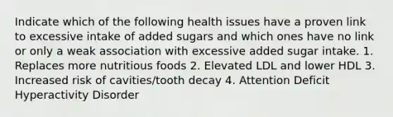 Indicate which of the following health issues have a proven link to excessive intake of added sugars and which ones have no link or only a weak association with excessive added sugar intake. 1. Replaces more nutritious foods 2. Elevated LDL and lower HDL 3. Increased risk of cavities/tooth decay 4. Attention Deficit Hyperactivity Disorder