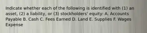 Indicate whether each of the following is identified with (1) an asset, (2) a liability, or (3) stockholders' equity: A. Accounts Payable B. Cash C. Fees Earned D. Land E. Supplies F. Wages Expense