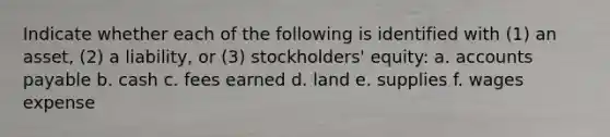 Indicate whether each of the following is identified with (1) an asset, (2) a liability, or (3) stockholders' equity: a. accounts payable b. cash c. fees earned d. land e. supplies f. wages expense