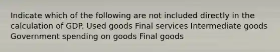 Indicate which of the following are not included directly in the calculation of GDP. Used goods Final services Intermediate goods Government spending on goods Final goods