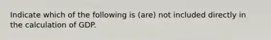 Indicate which of the following is (are) not included directly in the calculation of GDP.