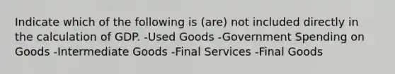 Indicate which of the following is (are) not included directly in the calculation of GDP. -Used Goods -Government Spending on Goods -Intermediate Goods -Final Services -Final Goods