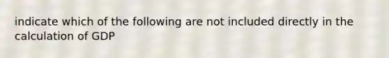 indicate which of the following are not included directly in the calculation of GDP