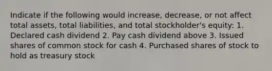 Indicate if the following would increase, decrease, or not affect total assets, total liabilities, and total stockholder's equity: 1. Declared cash dividend 2. Pay cash dividend above 3. Issued shares of common stock for cash 4. Purchased shares of stock to hold as treasury stock