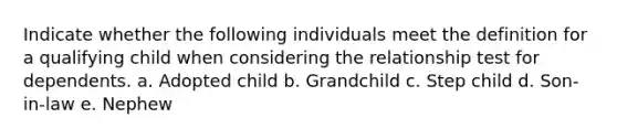 Indicate whether the following individuals meet the definition for a qualifying child when considering the relationship test for dependents. a. Adopted child b. Grandchild c. Step child d. Son-in-law e. Nephew