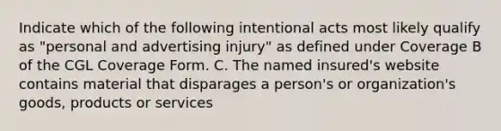 Indicate which of the following intentional acts most likely qualify as "personal and advertising injury" as defined under Coverage B of the CGL Coverage Form. C. The named insured's website contains material that disparages a person's or organization's goods, products or services