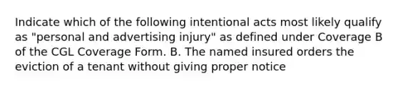 Indicate which of the following intentional acts most likely qualify as "personal and advertising injury" as defined under Coverage B of the CGL Coverage Form. B. The named insured orders the eviction of a tenant without giving proper notice