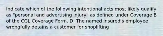 Indicate which of the following intentional acts most likely qualify as "personal and advertising injury" as defined under Coverage B of the CGL Coverage Form. D. The named insured's employee wrongfully detains a customer for shoplifting