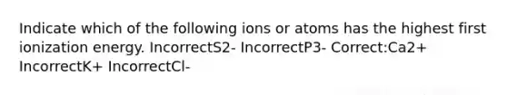 Indicate which of the following ions or atoms has the highest first ionization energy. IncorrectS2- IncorrectP3- Correct:Ca2+ IncorrectK+ IncorrectCl-