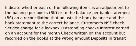 Indicate whether each of the following items is an adjustment to the balance per books (BK) or to the balance per bank statement (BS) on a reconciliation that adjusts the bank balance and the bank statement to the correct balance. Customer's NSF check Service charge for a lockbox Outstanding checks Interest earned on an account for the month Check written on the account but recorded on the books at the wrong amount Deposits in transit