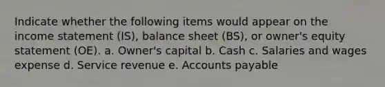 Indicate whether the following items would appear on the <a href='https://www.questionai.com/knowledge/kCPMsnOwdm-income-statement' class='anchor-knowledge'>income statement</a> (IS), balance sheet (BS), or owner's equity statement (OE). a. Owner's capital b. Cash c. Salaries and wages expense d. Service revenue e. <a href='https://www.questionai.com/knowledge/kWc3IVgYEK-accounts-payable' class='anchor-knowledge'>accounts payable</a>