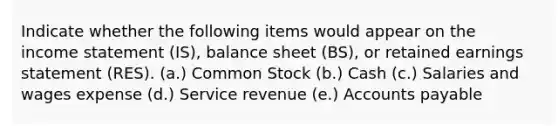 Indicate whether the following items would appear on the income statement (IS), balance sheet (BS), or retained earnings statement (RES). (a.) Common Stock (b.) Cash (c.) Salaries and wages expense (d.) Service revenue (e.) Accounts payable