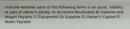 Indicate whether each of the following items is an asset, liability, or part of owner's equity. A) Accounts Receivable B) Salaries and Wages Payable C) Equipment D) Supplies E) Owner's Capital F) Notes Payable