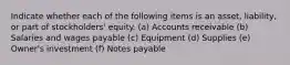 Indicate whether each of the following items is an asset, liability, or part of stockholders' equity. (a) Accounts receivable (b) Salaries and wages payable (c) Equipment (d) Supplies (e) Owner's investment (f) Notes payable