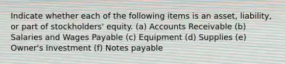 Indicate whether each of the following items is an asset, liability, or part of stockholders' equity. (a) Accounts Receivable (b) Salaries and Wages Payable (c) Equipment (d) Supplies (e) Owner's Investment (f) <a href='https://www.questionai.com/knowledge/kFEYigYd5S-notes-payable' class='anchor-knowledge'>notes payable</a>