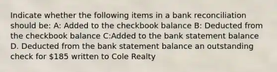 Indicate whether the following items in a bank reconciliation should be: A: Added to the checkbook balance B: Deducted from the checkbook balance C:Added to the bank statement balance D. Deducted from the bank statement balance an outstanding check for 185 written to Cole Realty