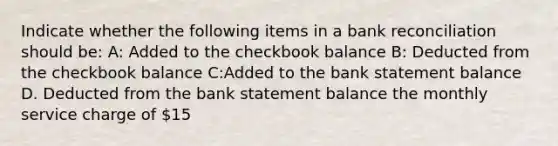 Indicate whether the following items in a bank reconciliation should be: A: Added to the checkbook balance B: Deducted from the checkbook balance C:Added to the bank statement balance D. Deducted from the bank statement balance the monthly service charge of 15