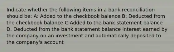 Indicate whether the following items in a <a href='https://www.questionai.com/knowledge/kZ6GRlcQH1-bank-reconciliation' class='anchor-knowledge'>bank reconciliation</a> should be: A: Added to the checkbook balance B: Deducted from the checkbook balance C:Added to the bank statement balance D. Deducted from the bank statement balance interest earned by the company on an investment and automatically deposited to the company's account