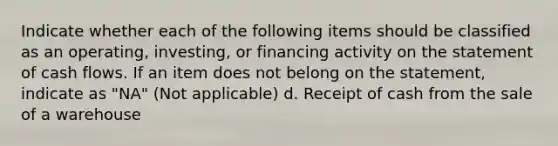 Indicate whether each of the following items should be classified as an operating, investing, or financing activity on the statement of cash flows. If an item does not belong on the statement, indicate as "NA" (Not applicable) d. Receipt of cash from the sale of a warehouse