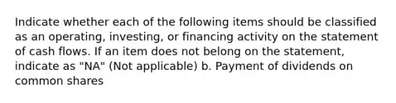 Indicate whether each of the following items should be classified as an operating, investing, or financing activity on the statement of cash flows. If an item does not belong on the statement, indicate as "NA" (Not applicable) b. Payment of dividends on common shares