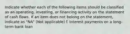 Indicate whether each of the following items should be classified as an operating, investing, or financing activity on the statement of cash flows. If an item does not belong on the statement, indicate as "NA" (Not applicable) f. Interest payments on a long-term bank loan