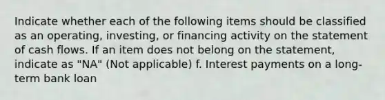 Indicate whether each of the following items should be classified as an operating, investing, or financing activity on the statement of cash flows. If an item does not belong on the statement, indicate as "NA" (Not applicable) f. Interest payments on a long-term bank loan