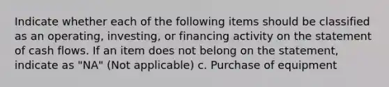 Indicate whether each of the following items should be classified as an operating, investing, or financing activity on the statement of cash flows. If an item does not belong on the statement, indicate as "NA" (Not applicable) c. Purchase of equipment