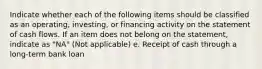 Indicate whether each of the following items should be classified as an operating, investing, or financing activity on the statement of cash flows. If an item does not belong on the statement, indicate as "NA" (Not applicable) e. Receipt of cash through a long-term bank loan