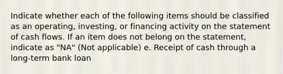 Indicate whether each of the following items should be classified as an operating, investing, or financing activity on the statement of cash flows. If an item does not belong on the statement, indicate as "NA" (Not applicable) e. Receipt of cash through a long-term bank loan