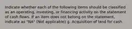 Indicate whether each of the following items should be classified as an operating, investing, or financing activity on the statement of cash flows. If an item does not belong on the statement, indicate as "NA" (Not applicable) g. Acquisition of land for cash