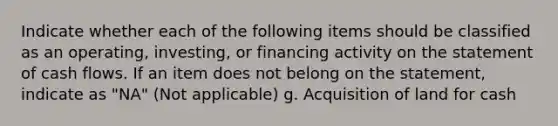 Indicate whether each of the following items should be classified as an operating, investing, or financing activity on the statement of cash flows. If an item does not belong on the statement, indicate as "NA" (Not applicable) g. Acquisition of land for cash