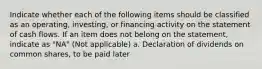 Indicate whether each of the following items should be classified as an operating, investing, or financing activity on the statement of cash flows. If an item does not belong on the statement, indicate as "NA" (Not applicable) a. Declaration of dividends on common shares, to be paid later