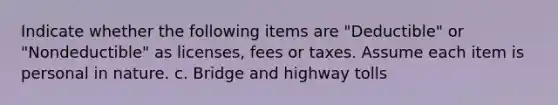 Indicate whether the following items are "Deductible" or "Nondeductible" as licenses, fees or taxes. Assume each item is personal in nature. c. Bridge and highway tolls