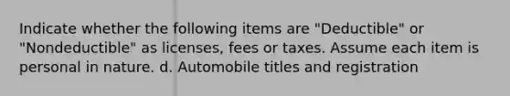 Indicate whether the following items are "Deductible" or "Nondeductible" as licenses, fees or taxes. Assume each item is personal in nature. d. Automobile titles and registration