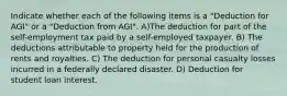 Indicate whether each of the following items is a "Deduction for AGI" or a "Deduction from AGI". A)The deduction for part of the self-employment tax paid by a self-employed taxpayer. B) The deductions attributable to property held for the production of rents and royalties. C) The deduction for personal casualty losses incurred in a federally declared disaster. D) Deduction for student loan interest.